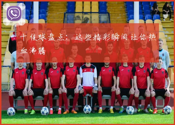 十佳球盘点:这些精彩瞬间让你热血沸腾