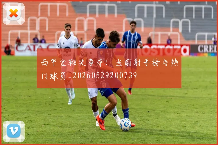 西甲金靴奖争夺:当前射手榜与热门球员_20260529200739