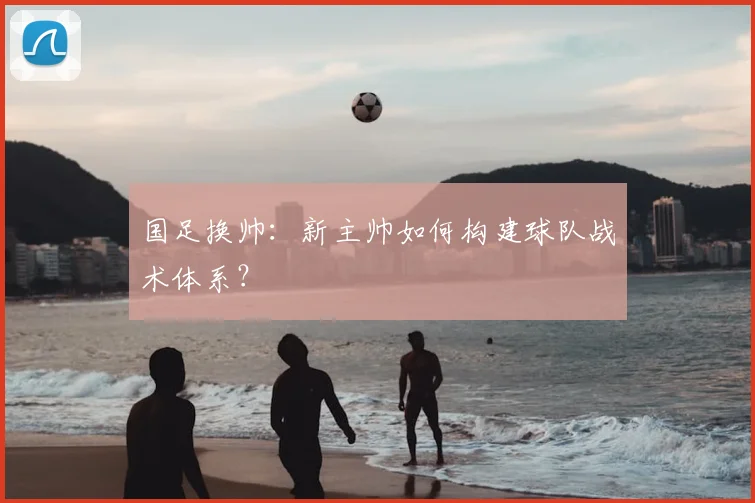 国足换帅:新主帅如何构建球队战术体系?