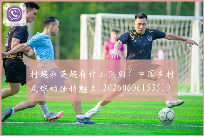 村超和英超有什么区别?中国乡村足球的独特魅力_20260606153510